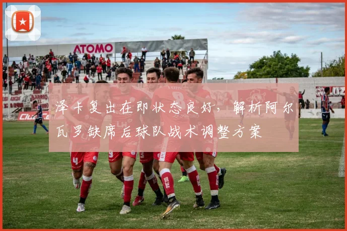 泽卡复出在即状态良好，解析阿尔瓦罗缺席后球队战术调整方案