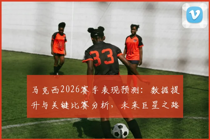 马克西2026赛季表现预测：数据提升与关键比赛分析，未来巨星之路