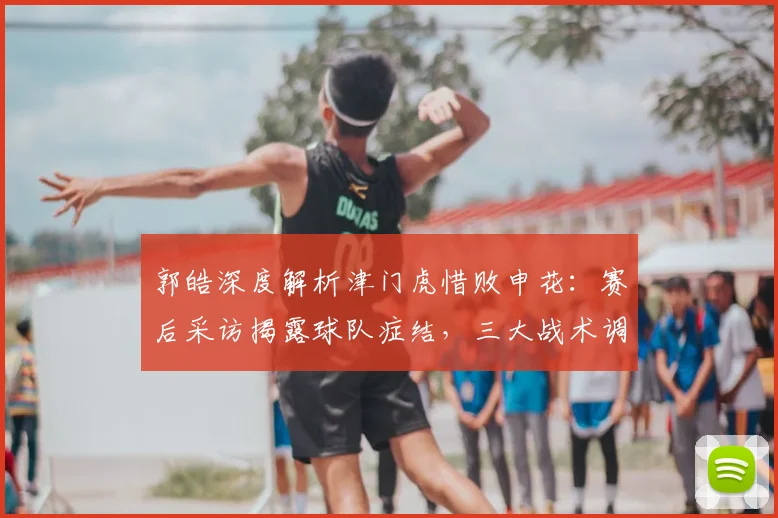 郭皓深度解析津门虎惜败申花：赛后采访揭露球队症结，三大战术调整助你捅破胜利窗户纸
