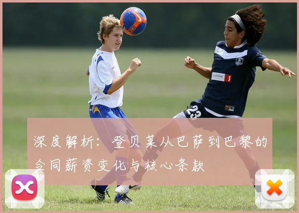深度解析:登贝莱从巴萨到巴黎的合同薪资变化与核心条款