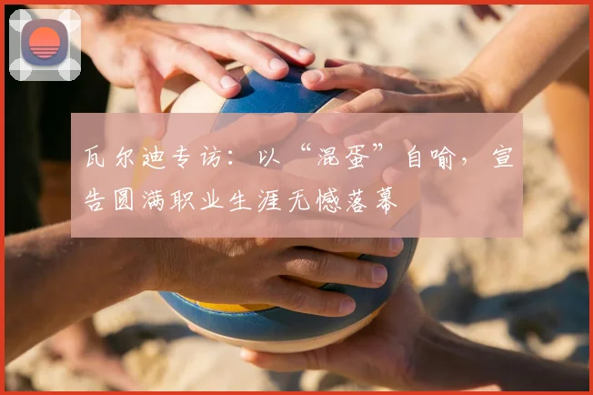 瓦尔迪专访：以“混蛋”自喻，宣告圆满职业生涯无憾落幕