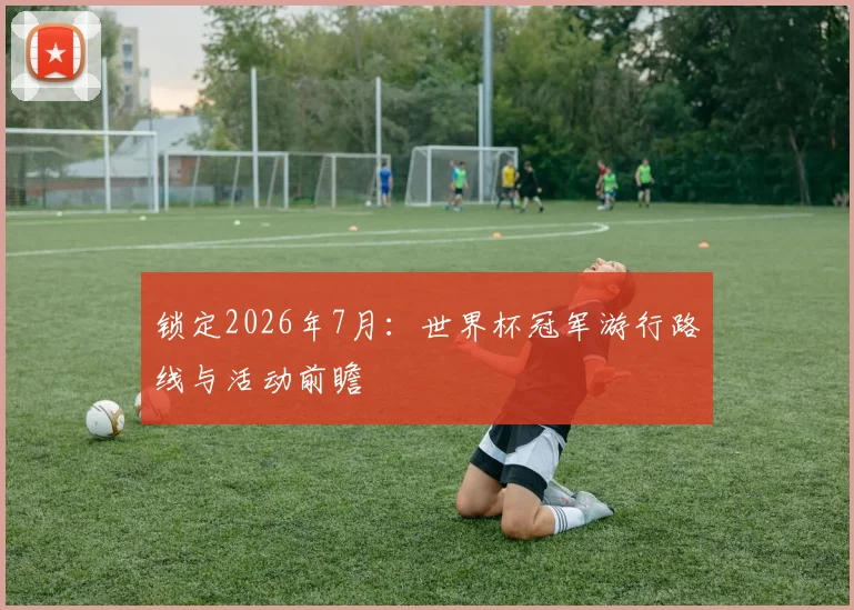 锁定2026年7月：世界杯冠军游行路线与活动前瞻